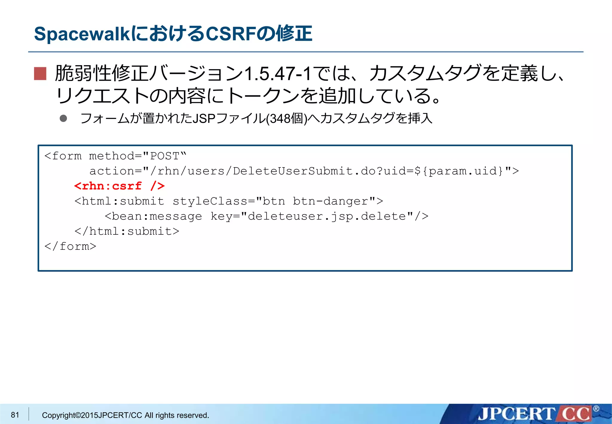 Copyright©2015JPCERT/CC All rights reserved.
SpacewalkにおけるCSRFの修正
脆弱性修正バージョン1.5.47-1では、カスタムタグを定義し、
リクエストの内容にトークンを追加している。
 フォームが置かれたJSPファイル(348個)へカスタムタグを挿入
<form method="POST“
action="/rhn/users/DeleteUserSubmit.do?uid=${param.uid}">
<rhn:csrf />
<html:submit styleClass="btn btn-danger">
<bean:message key="deleteuser.jsp.delete"/>
</html:submit>
</form>
81
 