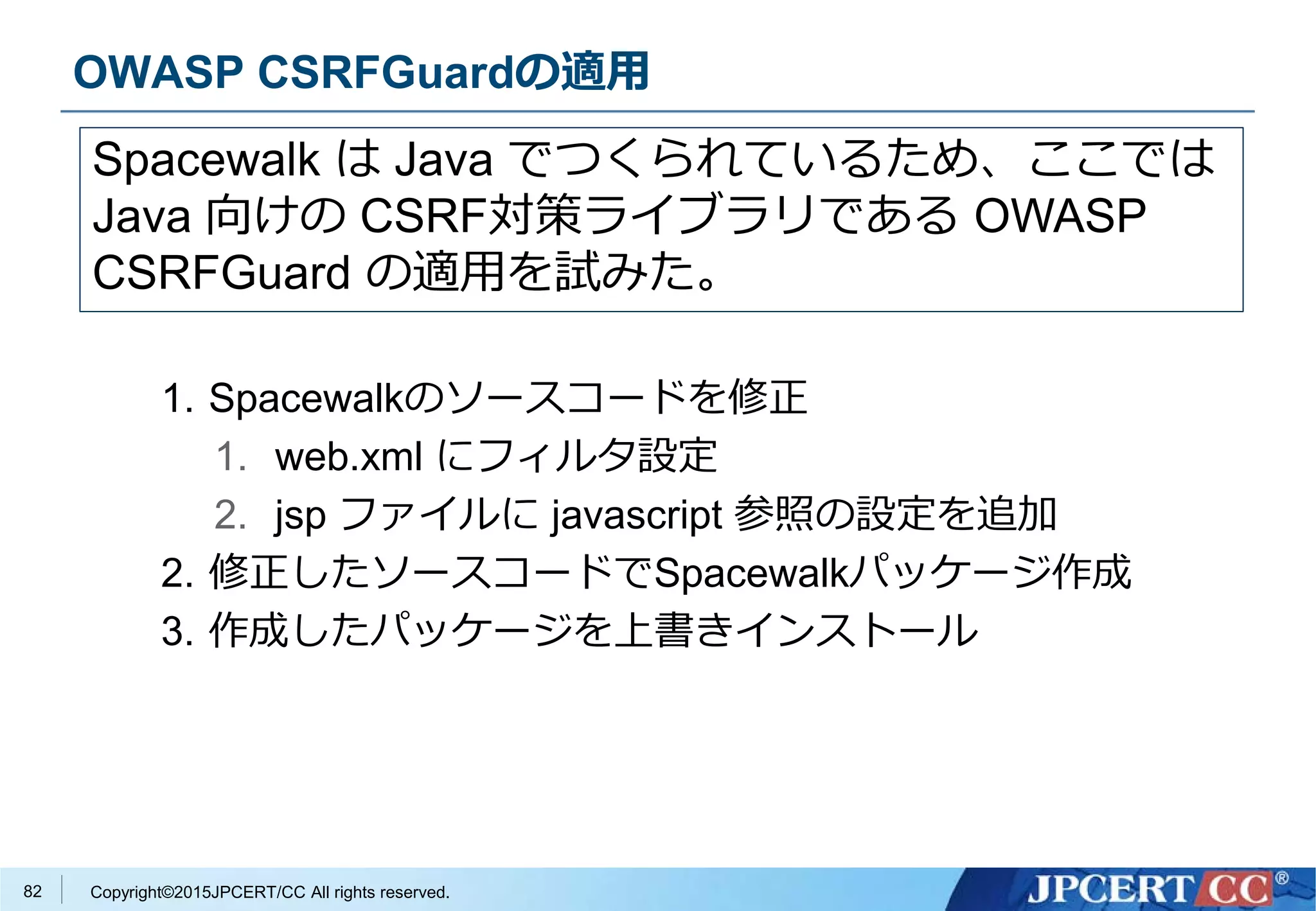Copyright©2015JPCERT/CC All rights reserved.
OWASP CSRFGuardの適用
1. Spacewalkのソースコードを修正
1. web.xml にフィルタ設定
2. jsp ファイルに javascript 参照の設定を追加
2. 修正したソースコードでSpacewalkパッケージ作成
3. 作成したパッケージを上書きインストール
Spacewalk は Java でつくられているため、ここでは
Java 向けの CSRF対策ライブラリである OWASP
CSRFGuard の適用を試みた。
82
 