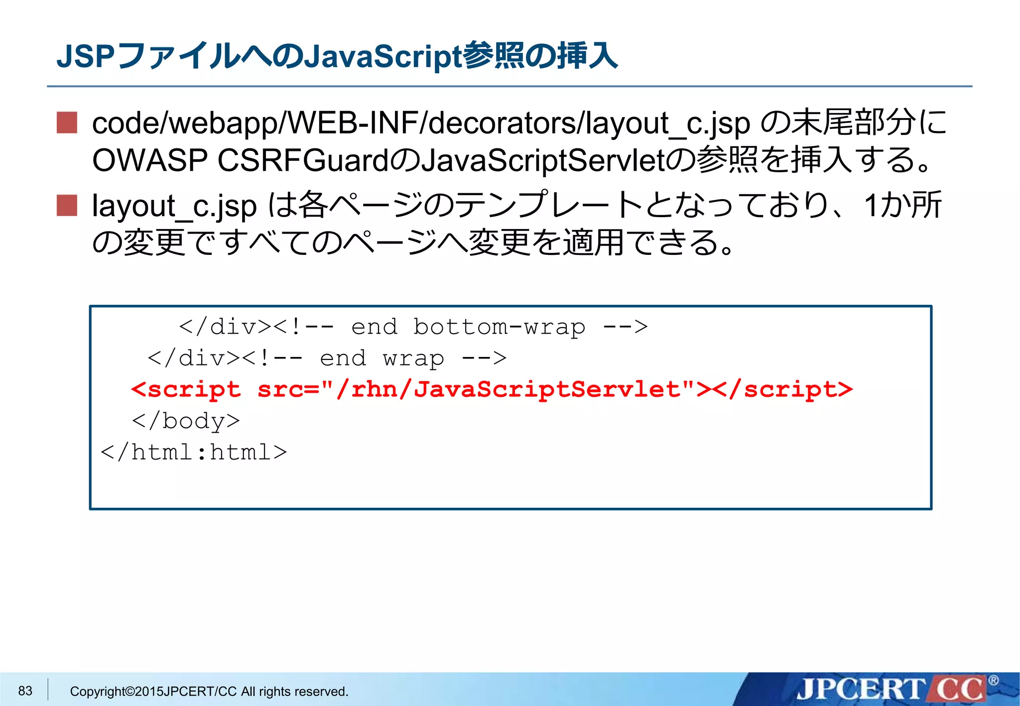 Copyright©2015JPCERT/CC All rights reserved.
JSPファイルへのJavaScript参照の挿入
code/webapp/WEB-INF/decorators/layout_c.jsp の末尾部分に
OWASP CSRFGuardのJavaScriptServletの参照を挿入する。
layout_c.jsp は各ページのテンプレートとなっており、1か所
の変更ですべてのページへ変更を適用できる。
</div><!-- end bottom-wrap -->
</div><!-- end wrap -->
<script src="/rhn/JavaScriptServlet"></script>
</body>
</html:html>
83
 