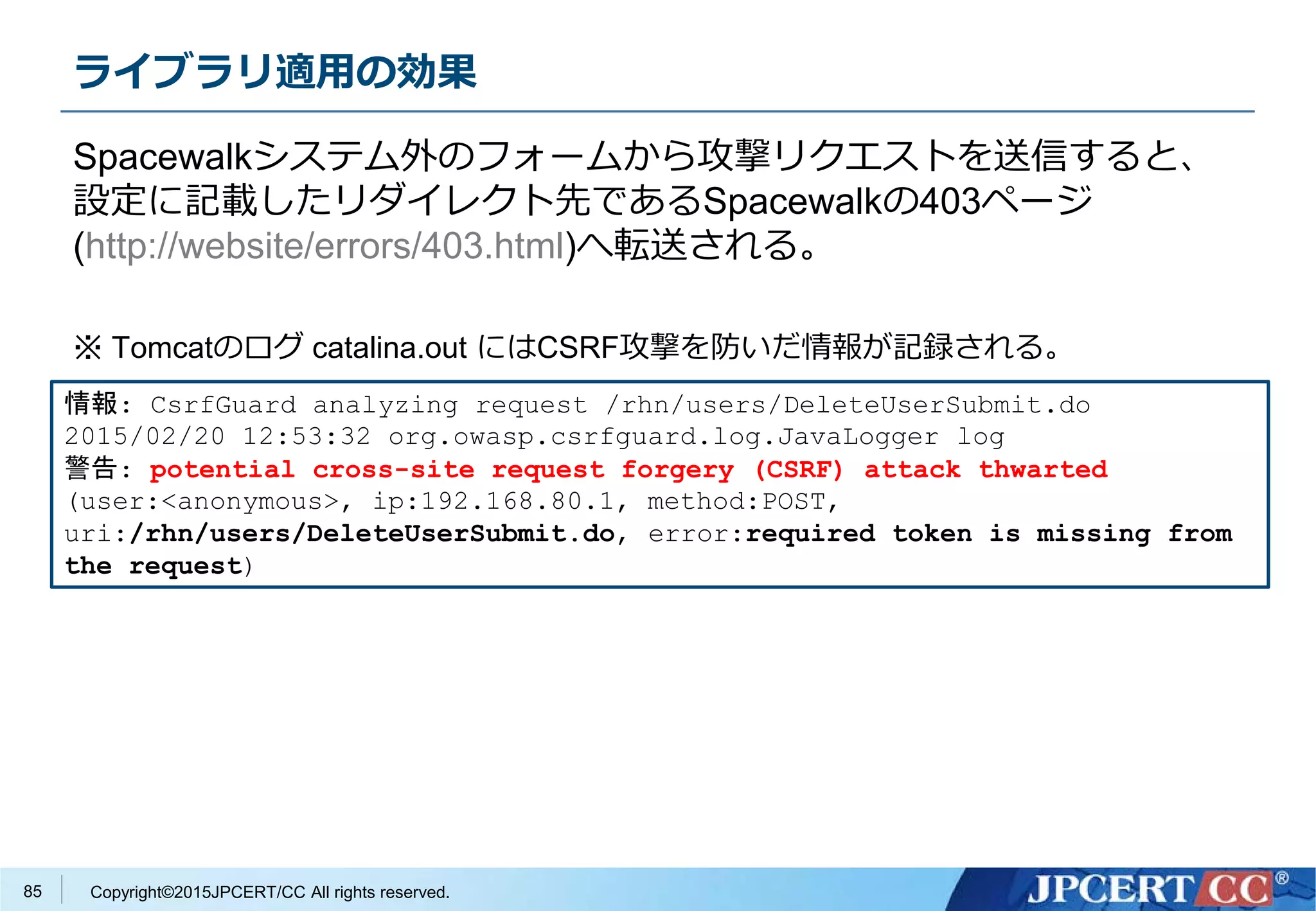 Copyright©2015JPCERT/CC All rights reserved.
ライブラリ適用の効果
Spacewalkシステム外のフォームから攻撃リクエストを送信すると、
設定に記載したリダイレクト先であるSpacewalkの403ページ
(http://website/errors/403.html)へ転送される。
※ Tomcatのログ catalina.out にはCSRF攻撃を防いだ情報が記録される。
情報: CsrfGuard analyzing request /rhn/users/DeleteUserSubmit.do
2015/02/20 12:53:32 org.owasp.csrfguard.log.JavaLogger log
警告: potential cross-site request forgery (CSRF) attack thwarted
(user:<anonymous>, ip:192.168.80.1, method:POST,
uri:/rhn/users/DeleteUserSubmit.do, error:required token is missing from
the request)
85
 