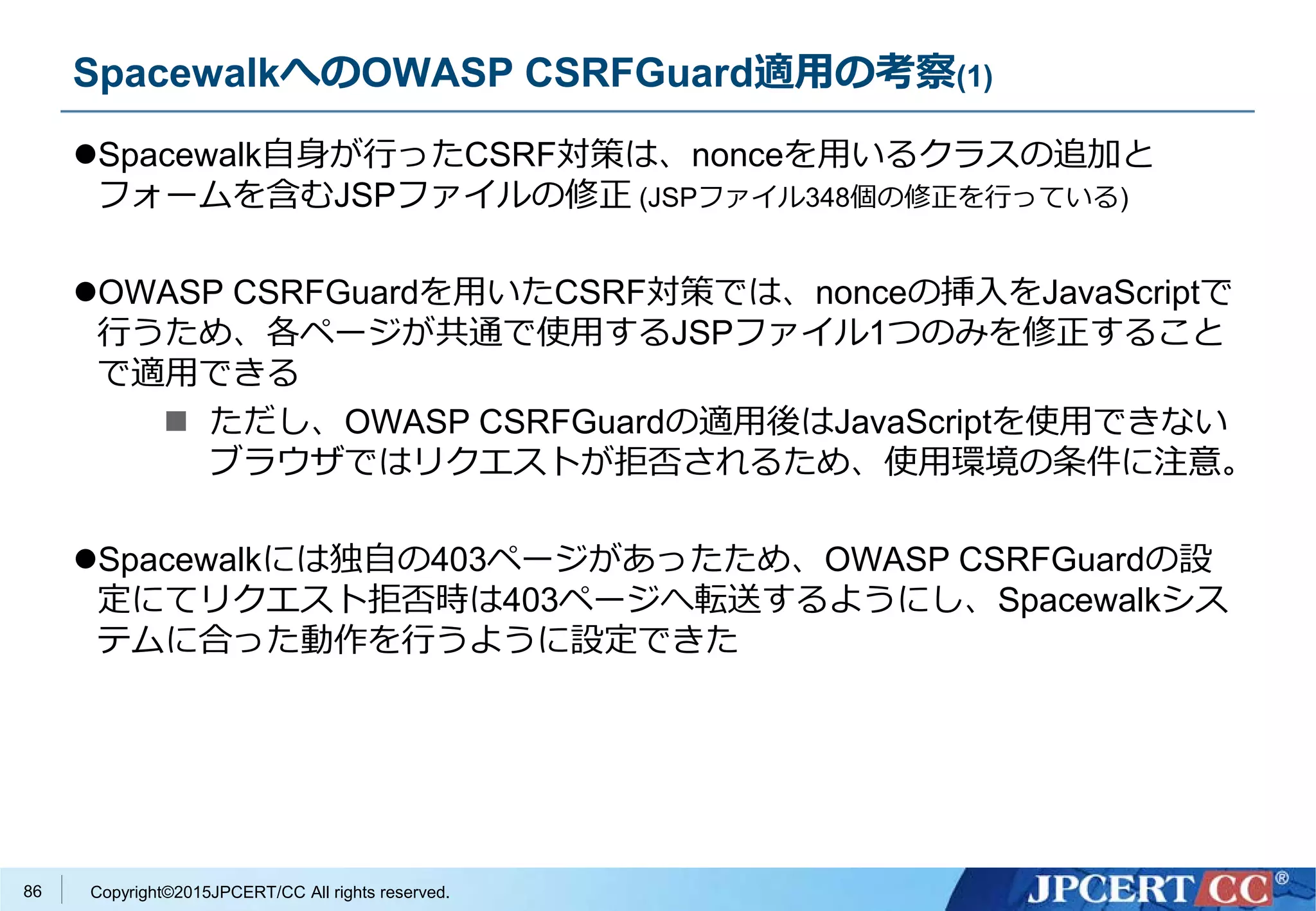 Copyright©2015JPCERT/CC All rights reserved.
SpacewalkへのOWASP CSRFGuard適用の考察(1)
Spacewalk自身が行ったCSRF対策は、nonceを用いるクラスの追加と
フォームを含むJSPファイルの修正 (JSPファイル348個の修正を行っている)
OWASP CSRFGuardを用いたCSRF対策では、nonceの挿入をJavaScriptで
行うため、各ページが共通で使用するJSPファイル1つのみを修正すること
で適用できる
 ただし、OWASP CSRFGuardの適用後はJavaScriptを使用できない
ブラウザではリクエストが拒否されるため、使用環境の条件に注意。
Spacewalkには独自の403ページがあったため、OWASP CSRFGuardの設
定にてリクエスト拒否時は403ページへ転送するようにし、Spacewalkシス
テムに合った動作を行うように設定できた
86
 