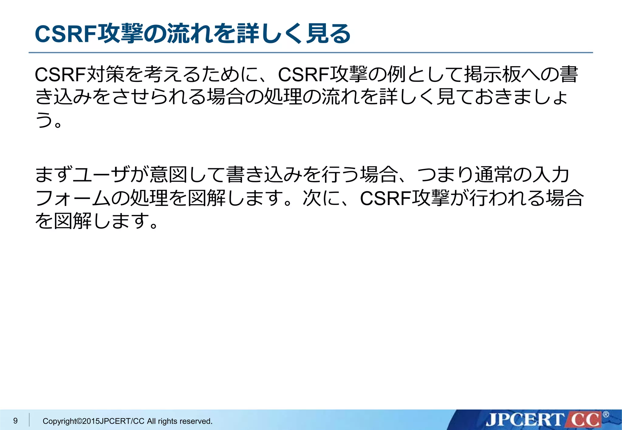 Copyright©2015JPCERT/CC All rights reserved.
CSRF攻撃の流れを詳しく見る
CSRF対策を考えるために、CSRF攻撃の例として掲示板への書
き込みをさせられる場合の処理の流れを詳しく見ておきましょ
う。
まずユーザが意図して書き込みを行う場合、つまり通常の入力
フォームの処理を図解します。次に、CSRF攻撃が行われる場合
を図解します。
9
 