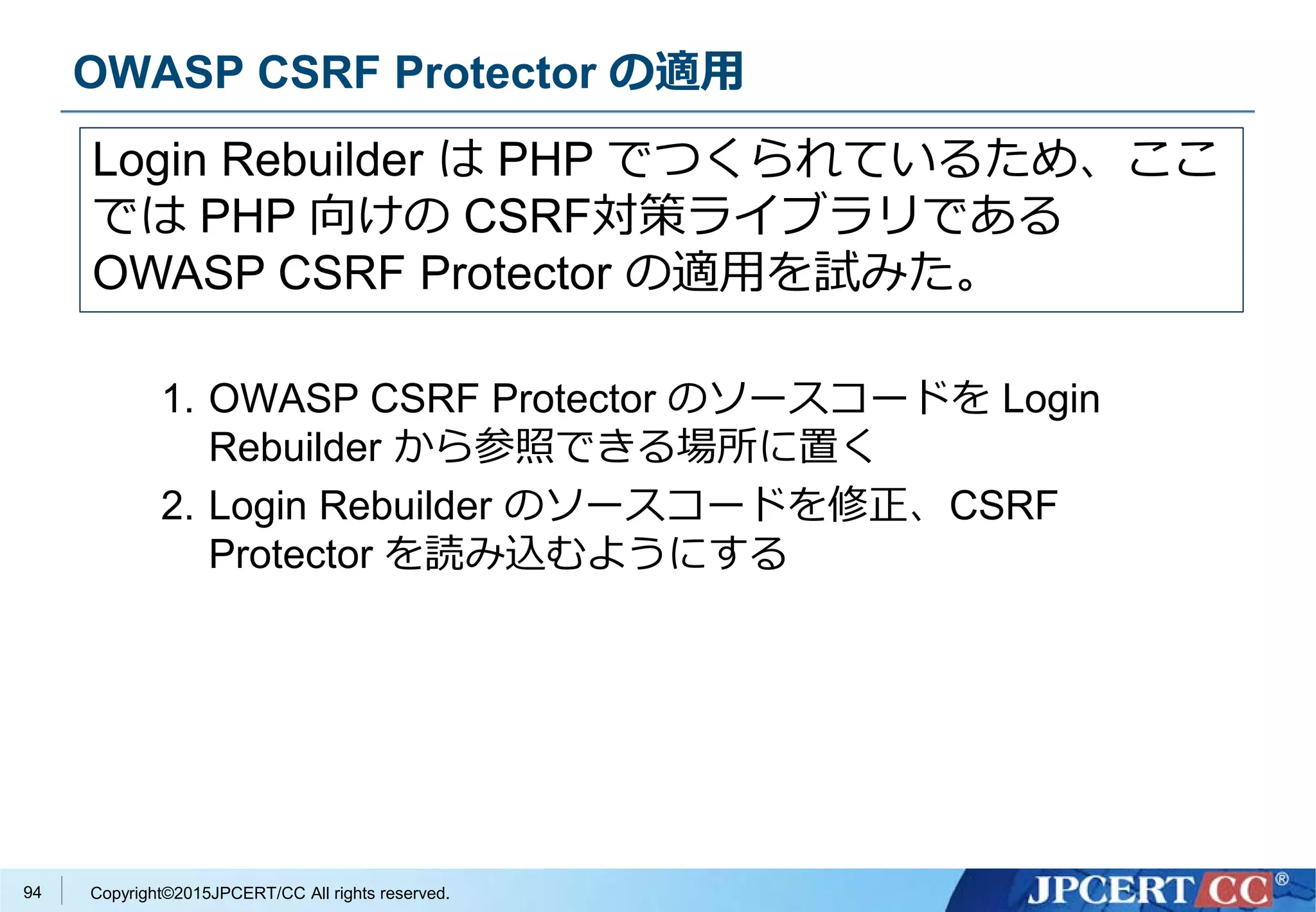 Copyright©2015JPCERT/CC All rights reserved.
OWASP CSRF Protector の適用
1. OWASP CSRF Protector のソースコードを Login
Rebuilder から参照できる場所に置く
2. Login Rebuilder のソースコードを修正、CSRF
Protector を読み込むようにする
Login Rebuilder は PHP でつくられているため、ここ
では PHP 向けの CSRF対策ライブラリである
OWASP CSRF Protector の適用を試みた。
94
 