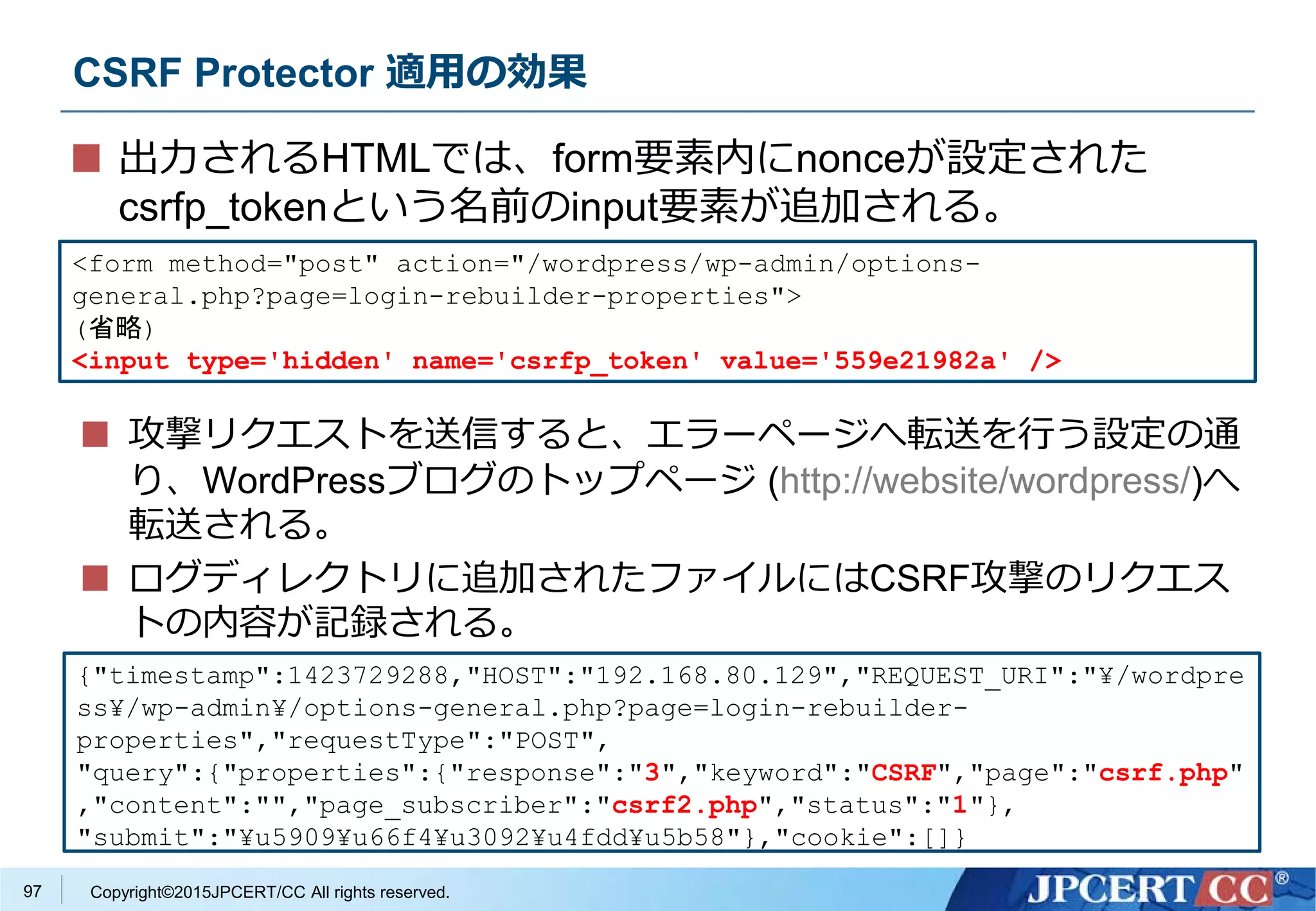 Copyright©2015JPCERT/CC All rights reserved.
CSRF Protector 適用の効果
出力されるHTMLでは、form要素内にnonceが設定された
csrfp_tokenという名前のinput要素が追加される。
<form method="post" action="/wordpress/wp-admin/options-
general.php?page=login-rebuilder-properties">
(省略)
<input type='hidden' name='csrfp_token' value='559e21982a' />
{"timestamp":1423729288,"HOST":"192.168.80.129","REQUEST_URI":"¥/wordpre
ss¥/wp-admin¥/options-general.php?page=login-rebuilder-
properties","requestType":"POST",
"query":{"properties":{"response":"3","keyword":"CSRF","page":"csrf.php"
,"content":"","page_subscriber":"csrf2.php","status":"1"},
"submit":"¥u5909¥u66f4¥u3092¥u4fdd¥u5b58"},"cookie":[]}
攻撃リクエストを送信すると、エラーページへ転送を行う設定の通
り、WordPressブログのトップページ (http://website/wordpress/)へ
転送される。
ログディレクトリに追加されたファイルにはCSRF攻撃のリクエス
トの内容が記録される。
97
 
