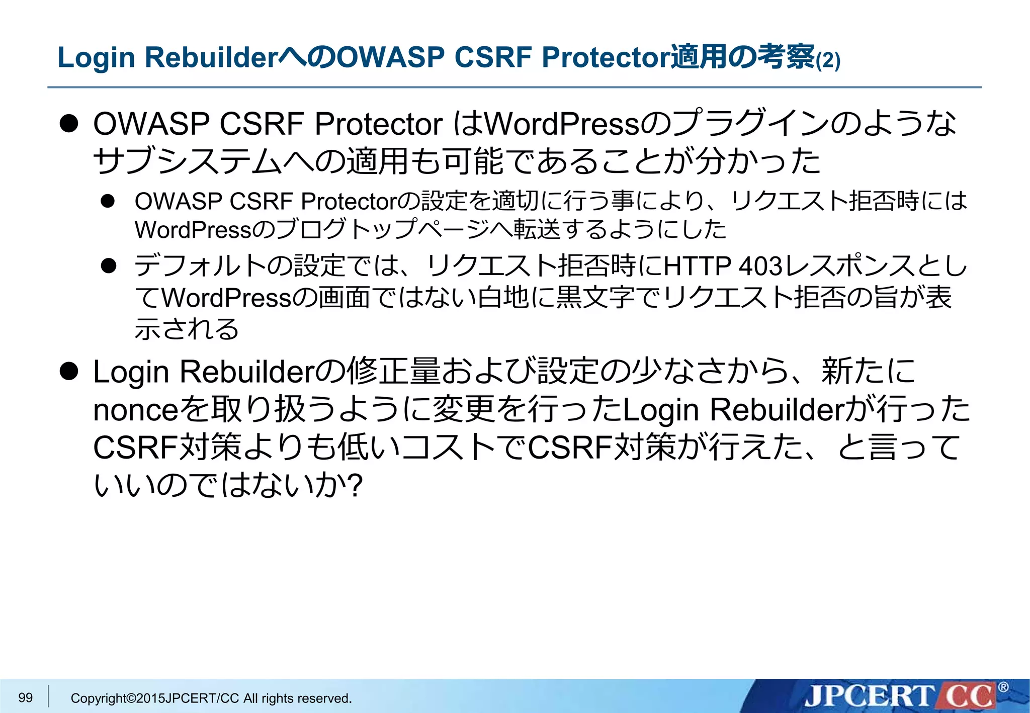 Copyright©2015JPCERT/CC All rights reserved.
Login RebuilderへのOWASP CSRF Protector適用の考察(2)
 OWASP CSRF Protector はWordPressのプラグインのような
サブシステムへの適用も可能であることが分かった
 OWASP CSRF Protectorの設定を適切に行う事により、リクエスト拒否時には
WordPressのブログトップページへ転送するようにした
 デフォルトの設定では、リクエスト拒否時にHTTP 403レスポンスとし
てWordPressの画面ではない白地に黒文字でリクエスト拒否の旨が表
示される
 Login Rebuilderの修正量および設定の少なさから、新たに
nonceを取り扱うように変更を行ったLogin Rebuilderが行った
CSRF対策よりも低いコストでCSRF対策が行えた、と言って
いいのではないか?
99
 