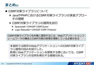 Copyright&copy;2015JPCERT/CC All rights reserved.
まとめ(2)
 CSRF対策ライブラリについて
 JavaやPHPにおけるCSRF対策ライブラリの実装アプロー
チの理解
 CSRF対策ライブラリの適用を試行
 SpacewalkへOWASP CSRFGuard
 Login RebuilderへOWASP CSRF Protector
102
CSRF対策ライブラリを的確に適用するには、Webアプリケーションフ
レームワークの構成とCSRF対策の原理を理解している必要がある
本資料では既存のWebアプリケーションへのCSRF対策ライブ
ラリ適用の試みを紹介した。
新規にWebアプリケーションを開発する際においても、CSRF
対策ライブラリの活用を検討する価値はある。
 