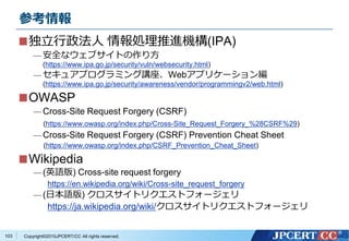 Copyright&copy;2015JPCERT/CC All rights reserved.
参考情報
独立行政法人 情報処理推進機構(IPA)
&mdash; 安全なウェブサイトの作り方
(https://www.ipa.go.jp/security/vuln/websecurity.html)
&mdash; セキュアプログラミング講座、Webアプリケーション編
(https://www.ipa.go.jp/security/awareness/vendor/programmingv2/web.html)
OWASP
&mdash; Cross-Site Request Forgery (CSRF)
(https://www.owasp.org/index.php/Cross-Site_Request_Forgery_%28CSRF%29)
&mdash; Cross-Site Request Forgery (CSRF) Prevention Cheat Sheet
(https://www.owasp.org/index.php/CSRF_Prevention_Cheat_Sheet)
Wikipedia
&mdash; (英語版) Cross-site request forgery
https://en.wikipedia.org/wiki/Cross-site_request_forgery
&mdash; (日本語版) クロスサイトリクエストフォージェリ
https://ja.wikipedia.org/wiki/クロスサイトリクエストフォージェリ
103
 
