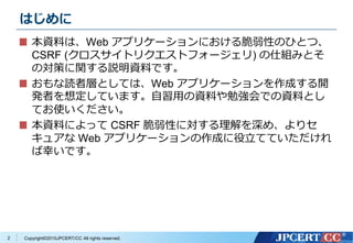 Copyright&copy;2015JPCERT/CC All rights reserved.
はじめに
本資料は、Web アプリケーションにおける脆弱性のひとつ、
CSRF (クロスサイトリクエストフォージェリ) の仕組みとそ
の対策に関する説明資料です。
おもな読者層としては、Web アプリケーションを作成する開
発者を想定しています。自習用の資料や勉強会での資料とし
てお使いください。
本資料によって CSRF 脆弱性に対する理解を深め、よりセ
キュアな Web アプリケーションの作成に役立てていただけれ
ば幸いです。
2
 