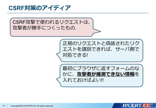 Copyright&copy;2015JPCERT/CC All rights reserved.
CSRF対策のアイディア
21
CSRF攻撃で使われるリクエストは、
攻撃者が勝手につくったもの.
正規のリクエストと偽装されたリク
エストを識別できれば、サーバ側で
対処できる!
最初にブラウザに返すフォームのな
かに、攻撃者が推測できない情報を
入れておけばよい!!
 