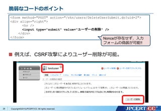 Copyright&copy;2015JPCERT/CC All rights reserved.
脆弱なコードのポイント
例えば、CSRF攻撃によりユーザー削除が可能。
<form method="POST" action="/rhn/users/DeleteUserSubmit.do?uid=2">
<div align="right">
<hr />
<input type="submit" value="ユーザーの削除" />
</div>
</form>
26
Nonceが存在せず、入力
フォームの偽装が可能!!
 