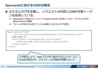 Copyright&copy;2015JPCERT/CC All rights reserved.
SpacewalkにおけるCSRFの修正
カスタムタグを定義し、リクエストの内容にCSRF対策トーク
ンを追加している。
 SpacewalkではWebフレームワーク Apache Struts を利用しており、カスタムタグは
Apache Struts の機能
 フォームが含まれるJSPファイル(348個)へカスタムタグを挿入
<form method="POST&ldquo;
action="/rhn/users/DeleteUserSubmit.do?uid=${param.uid}">
<rhn:csrf />
<html:submit styleClass="btn btn-danger">
<bean:message key="deleteuser.jsp.delete"/>
</html:submit>
</form>
27
この修正により、Webブラウザに渡される入力フォームに
nonceが設定され、入力フォームの偽装が困難になった.
 