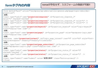 Copyright&copy;2015JPCERT/CC All rights reserved.
formタグ内の内容
<form method="post" action="/wordpress/wp-admin/options-general.php?page=login-rebuilder-
properties">
(省略)
<input type="radio" name="properties[response]" id="properties_response_1"
value="1&ldquo; checked='checked' />
<input type="radio" name="properties[response]" id="properties_response_2" value="2&ldquo; />
<input type="radio" name="properties[response]" id="properties_response_3" value="3&ldquo; />
(省略)
<input type="text" name="properties[keyword]" id="properties_keyword" value="login-keyword"
class="regular-text code" />
(省略)
<input type="text" name="properties[page]" id="properties_page" value="wprdpress-login.php"
class="regular-text code" />
(省略)
<textarea name="properties[content]" id="login_page_content" rows="4" cols="60" style="font-
family:monospace;" readonly="readonly"></textarea>
(省略)
<input type="text" name="properties[page_subscriber]" id="properties_page_subscriber"
value="wprdpress-login-r.php" class="regular-text code" />
(省略)
<input type="radio" name="properties[status]" id="properties_status_0" value="0"
checked='checked' />
<input type="radio" name="properties[status]" id="properties_status_1" value="1" />
(省略)
<input type="submit" name="submit" value="変更を保存" class="button-primary" />
</form>
30
nonceが存在せず、入力フォームの偽装が可能!!
 