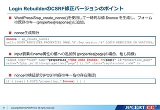 Copyright&copy;2015JPCERT/CC All rights reserved.
Login RebuilderのCSRF修正バージョンのポイント
WordPressのwp_create_nonce()を使用して一時的な値 $nonce を生成し、フォーム
の既存のキー(properties[response])に追加。
nonce生成部分
input要素のname属性の値への追加例 (properties[page]の場合、他も同様)
nonceの検証部分(POST内容のキー名の存在確認)
$nonce = wp_create_nonce(
self::LOGIN_REBUILDER_PROPERTIES_NAME.'@'.$wp_version.'@'.LOGIN_REBUILDER_DB_VERSION);
<input type="text" name="properties_<?php echo $nonce; ?>[page]" id="properties_page"
value="<?php _e( $this->properties['page'] ); ?>" class="regular-text code" />
if ( isset( $_POST['properties_'.$nonce] ) ) {
31
 