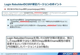 Copyright&copy;2015JPCERT/CC All rights reserved.
Login RebuilderのCSRF修正バージョンのポイント
修正後のHTMLのinput要素 (properties[page]の場合)
<input type="text" name="properties_c6808428a6[page]" id="properties_page"
value="wprdpress-login.php" class="regular-text code" />
Login Rebuilderのnonceを用いたCSRF対策の実装は、独立
したinput要素ではなく既存のinput要素のname属性の値を
変更するという形で行われている。
(今回確認したバージョン1.2.0の場合)
 inputのname属性を「properties[response]」から
「properties_c6808428a6[response]」といった一時的なものを使用するように
変更
 フォームからPOSTされた内容のキーがproperties_c6808428a6ではない場合は
変更を行わない
32
 