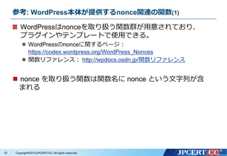 Copyright&copy;2015JPCERT/CC All rights reserved.
参考: WordPress本体が提供するnonce関連の関数(1)
WordPressはnonceを取り扱う関数群が用意されており、
プラグインやテンプレートで使用できる。
 WordPressのnonceに関するページ：
https://codex.wordpress.org/WordPress_Nonces
 関数リファレンス： http://wpdocs.osdn.jp/関数リファレンス
 nonce を取り扱う関数は関数名に nonce という文字列が含
まれる
33
 