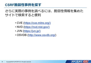 Copyright&copy;2015JPCERT/CC All rights reserved.
さらに実際の事例を調べるには、脆弱性情報を集めた
サイトで検索すると便利
35
&bull; CVE (https://cve.mitre.org/)
&bull; NVD (https://nvd.nist.gov/)
&bull; JVN (https://jvn.jp/)
&bull; OSVDB (http://www.osvdb.org/)
CSRF脆弱性事例を探す
 