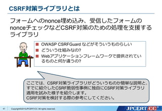 Copyright&copy;2015JPCERT/CC All rights reserved.
CSRF対策ライブラリとは
OWASP CSRFGuard などがそういうものらしい
どういう仕組みなの?
Webアプリケーションフレームワークで提供されてい
るものと何か違うの?
フォームへのnonce埋め込み、受信したフォームの
nonceチェックなどCSRF対策のための処理を支援する
ライブラリ
41
ここでは、CSRF対策ライブラリがどういうものか簡単な説明と、
すでに紹介したCSRF脆弱性事例に独自にCSRF対策ライブラリ
適用を試みた様子を紹介します。
CSRF対策を検討する際の参考にしてください。
 