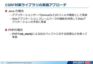 Copyright&copy;2015JPCERT/CC All rights reserved.
CSRF対策ライブラリの実装アプローチ
Java の場合
&mdash;アプリケーションサーバ(tomcatなど)のフィルタ機能として実装
&mdash;Webアプリケーションフレームワークの機能を利用してWebア
プリケーションの手前に実装
PHPの場合
&mdash;PHPのob_start()による出力バッファに対する処理などを使って
実装
43
 