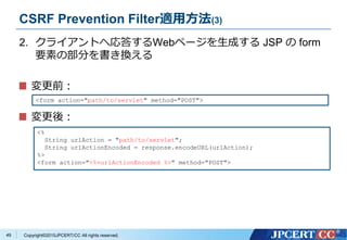 Copyright&copy;2015JPCERT/CC All rights reserved.
CSRF Prevention Filter適用方法(3)
2. クライアントへ応答するWebページを生成する JSP の form
要素の部分を書き換える
変更前：
変更後：
<%
String urlAction = "path/to/servlet";
String urlActionEncoded = response.encodeURL(urlAction);
%>
<form action="<%=urlActionEncoded %>" method="POST">
<form action="path/to/servlet" method="POST">
49
 