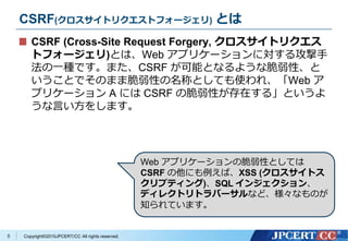 Copyright&copy;2015JPCERT/CC All rights reserved.
CSRF(クロスサイトリクエストフォージェリ) とは
CSRF (Cross-Site Request Forgery, クロスサイトリクエス
トフォージェリ)とは、Web アプリケーションに対する攻撃手
法の一種です。また、CSRF が可能となるような脆弱性、と
いうことでそのまま脆弱性の名称としても使われ、「Web ア
プリケーション A には CSRF の脆弱性が存在する」というよ
うな言い方をします。
5
Web アプリケーションの脆弱性としては
CSRF の他にも例えば、XSS (クロスサイトス
クリプティング)、SQL インジェクション、
ディレクトリトラバーサルなど、様々なものが
知られています。
 