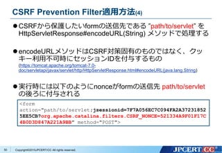 Copyright&copy;2015JPCERT/CC All rights reserved.
CSRF Prevention Filter適用方法(4)
CSRFから保護したいformの送信先である &rdquo;path/to/servlet&rdquo; を
HttpServletResponse#encodeURL(String) メソッドで処理する
encodeURLメソッドはCSRF対策固有のものではなく、クッ
キー利用不可時にセッションIDを付与するもの
(https://tomcat.apache.org/tomcat-7.0-
doc/servletapi/javax/servlet/http/HttpServletResponse.html#encodeURL(java.lang.String)
実行時には以下のようにnonceがformの送信先 path/to/servlet
の後ろに付与される
<form
action="path/to/servlet;jsessionid=7F7A056EC7C094FA2A37231852
5EE5CB?org.apache.catalina.filters.CSRF_NONCE=521334A9F01F17C
4B0D3D847A221A9BB" method="POST">
50
 