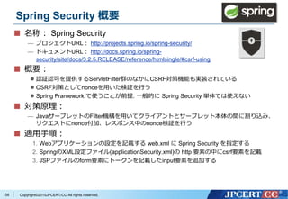 Copyright&copy;2015JPCERT/CC All rights reserved.
Spring Security 概要
名称： Spring Security
&mdash; プロジェクトURL： http://projects.spring.io/spring-security/
&mdash; ドキュメントURL： http://docs.spring.io/spring-
security/site/docs/3.2.5.RELEASE/reference/htmlsingle/#csrf-using
概要：
 認証認可を提供するServletFilter群のなかにCSRF対策機能も実装されている
 CSRF対策としてnonceを用いた検証を行う
 Spring Framework で使うことが前提. 一般的に Spring Security 単体では使えない
対策原理：
&mdash; JavaサーブレットのFilter機構を用いてクライアントとサーブレット本体の間に割り込み、
リクエストにnonce付加、レスポンス中のnonce検証を行う
適用手順：
1. Webアプリケーションの設定を記載する web.xml に Spring Security を指定する
2. SpringのXML設定ファイル(applicationSecurity.xml)の http 要素の中にcsrf要素を記載
3. JSPファイルのform要素にトークンを記載したinput要素を追加する
58
 
