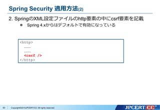 Copyright&copy;2015JPCERT/CC All rights reserved.
Spring Security 適用方法(2)
2. SpringのXML設定ファイルのhttp要素の中にcsrf要素を記載
 Spring 4.xからはデフォルトで有効になっている
<http>
&hellip;&hellip;&hellip;
&hellip;&hellip;&hellip;
<csrf />
</http>
60
 