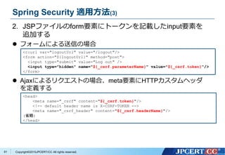 Copyright&copy;2015JPCERT/CC All rights reserved.
Spring Security 適用方法(3)
2. JSPファイルのform要素にトークンを記載したinput要素を
追加する
 フォームによる送信の場合
 Ajaxによるリクエストの場合、meta要素にHTTPカスタムヘッダ
を定義する
<c:url var="logoutUrl" value="/logout"/>
<form action="${logoutUrl}" method="post">
<input type="submit" value="Log out" />
<input type="hidden" name="${_csrf.parameterName}" value="${_csrf.token}"/>
</form>
<head>
<meta name="_csrf" content="${_csrf.token}"/>
<!-- default header name is X-CSRF-TOKEN -->
<meta name="_csrf_header" content="${_csrf.headerName}"/>
(省略)
</head>
61
 