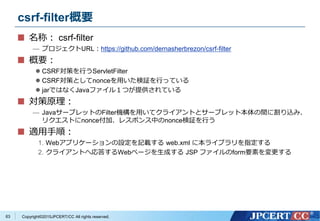 Copyright&copy;2015JPCERT/CC All rights reserved.
csrf-filter概要
名称： csrf-filter
&mdash; プロジェクトURL：https://github.com/dernasherbrezon/csrf-filter
概要：
 CSRF対策を行うServletFilter
 CSRF対策としてnonceを用いた検証を行っている
 jarではなくJavaファイル１つが提供されている
対策原理：
&mdash; JavaサーブレットのFilter機構を用いてクライアントとサーブレット本体の間に割り込み、
リクエストにnonce付加、レスポンス中のnonce検証を行う
適用手順：
1. Webアプリケーションの設定を記載する web.xml に本ライブラリを指定する
2. クライアントへ応答するWebページを生成する JSP ファイルのform要素を変更する
63
 