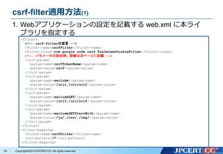 Copyright&copy;2015JPCERT/CC All rights reserved.
csrf-filter適用方法(1)
<filter>
<!&ndash;- csrf-filterの宣言 -->
<filter-name>csrfFilter</filter-name>
<filter-class>com.google.code.csrf.StatelessCookieFilter</filter-class>
<!&ndash;- パラメータの設定例。詳細は次ページに記載 -->
<init-param>
<param-name>csrfTokenName</param-name>
<param-value>csrf</param-value>
</init-param>
<init-param>
<param-name>exclude</param-name>
<param-value>/url1,/url/url2</param-value>
</init-param>
<init-param>
<param-name>excludeGET</param-name>
<param-value>/url3,/url/url4</param-value>
</init-param>
<init-param>
<param-name>excludeGETStartWith</param-name>
<param-value>/js/,/css/,/img/</param-value>
</init-param>
</filter>
<filter-mapping>
<filter-name>csrfFilter</filter-name>
<url-pattern>/*</url-pattern>
</filter-mapping>
1. Webアプリケーションの設定を記載する web.xml に本ライ
ブラリを指定する
64
 