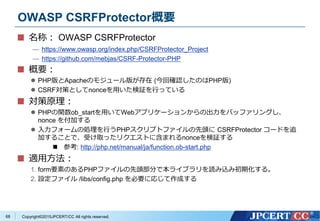 Copyright&copy;2015JPCERT/CC All rights reserved.
OWASP CSRFProtector概要
名称： OWASP CSRFProtector
&mdash; https://www.owasp.org/index.php/CSRFProtector_Project
&mdash; https://github.com/mebjas/CSRF-Protector-PHP
概要：
 PHP版とApacheのモジュール版が存在 (今回確認したのはPHP版)
 CSRF対策としてnonceを用いた検証を行っている
対策原理：
 PHPの関数ob_startを用いてWebアプリケーションからの出力をバッファリングし、
nonce を付加する
 入力フォームの処理を行うPHPスクリプトファイルの先頭に CSRFProtector コードを追
加することで、受け取ったリクエストに含まれるnonceを検証する
 参考: http://php.net/manual/ja/function.ob-start.php
適用方法：
1. form要素のあるPHPファイルの先頭部分で本ライブラリを読み込み初期化する。
2. 設定ファイル /libs/config.php を必要に応じて作成する
68
 