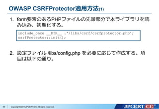 Copyright&copy;2015JPCERT/CC All rights reserved.
OWASP CSRFProtector適用方法(1)
1. form要素のあるPHPファイルの先頭部分で本ライブラリを読
み込み、初期化する。
2. 設定ファイル /libs/config.php を必要に応じて作成する。項
目は以下の通り。
include_once __DIR__ .'/libs/csrf/csrfprotector.php';
csrfProtector::init();
69
 