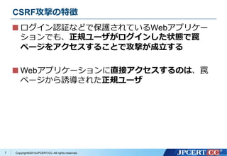 Copyright&copy;2015JPCERT/CC All rights reserved.
CSRF攻撃の特徴
ログイン認証などで保護されているWebアプリケー
ションでも、正規ユーザがログインした状態で罠
ページをアクセスすることで攻撃が成立する
Webアプリケーションに直接アクセスするのは、罠
ページから誘導された正規ユーザ
7
 