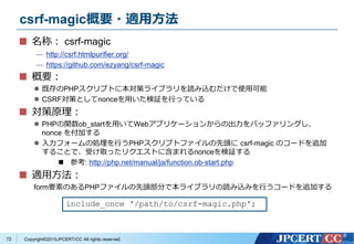 Copyright&copy;2015JPCERT/CC All rights reserved.
csrf-magic概要・適用方法
名称： csrf-magic
&mdash; http://csrf.htmlpurifier.org/
&mdash; https://github.com/ezyang/csrf-magic
概要：
 既存のPHPスクリプトに本対策ライブラリを読み込むだけで使用可能
 CSRF対策としてnonceを用いた検証を行っている
対策原理：
 PHPの関数ob_startを用いてWebアプリケーションからの出力をバッファリングし、
nonce を付加する
 入力フォームの処理を行うPHPスクリプトファイルの先頭に csrf-magic のコードを追加
することで、受け取ったリクエストに含まれるnonceを検証する
 参考: http://php.net/manual/ja/function.ob-start.php
適用方法：
form要素のあるPHPファイルの先頭部分で本ライブラリの読み込みを行うコードを追加する
include_once '/path/to/csrf-magic.php';
72
 