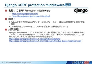 Copyright&copy;2015JPCERT/CC All rights reserved.
Django CSRF protection middleware概要
名称： CSRF Protection middleware
&mdash; https://www.djangoproject.com/
&mdash; https://docs.djangoproject.com/en/1.8/ref/csrf/
概要：
 Pythonで実装されたWebアプリケーションフレームワークDjangoが提供するCSRF対策
機能
 CSRF対策としてnonceとリファラヘッダを用いた検証を行っている
対策原理：
Djangoのmiddlewareはリクエストとレスポンスの処理をフックするための仕組みを提供し
ている。この仕組みを利用して、クライアントに送るフォームにnonceを追加したり、受
信した入力フォームに含まれるnonceの検証を行う。
https://docs.djangoproject.com/en/1.8/topics/http/middleware/
https://docs.djangoproject.com/en/1.8/ref/middleware/#module-django.middleware.csrf
74
 
