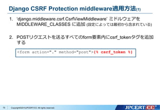 Copyright&copy;2015JPCERT/CC All rights reserved.
Django CSRF Protection middleware適用方法(1)
1. &lsquo;django.middleware.csrf.CsrfViewMiddleware&rsquo; ミドルウェアを
MIDDLEWARE_CLASSES に追加 (設定によっては最初から含まれている)
2. POSTリクエストを送るすべてのform要素内にcsrf_tokenタグを追加
する
<form action="." method="post">{% csrf_token %}
75
 