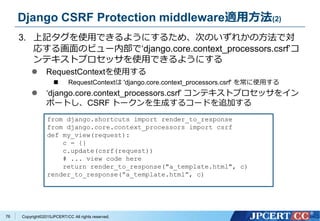 Copyright&copy;2015JPCERT/CC All rights reserved.
Django CSRF Protection middleware適用方法(2)
3. 上記タグを使用できるようにするため、次のいずれかの方法で対
応する画面のビュー内部で&lsquo;django.core.context_processors.csrf&rsquo;コ
ンテキストプロセッサを使用できるようにする
 RequestContextを使用する
 RequestContextは 'django.core.context_processors.csrf' を常に使用する
 &lsquo;django.core.context_processors.csrf&rsquo; コンテキストプロセッサをイン
ポートし、CSRF トークンを生成するコードを追加する
from django.shortcuts import render_to_response
from django.core.context_processors import csrf
def my_view(request):
c = {}
c.update(csrf(request))
# ... view code here
return render_to_response("a_template.html", c)
render_to_response(&ldquo;a_template.html&rdquo;, c)
76
 