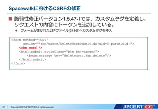 Copyright&copy;2015JPCERT/CC All rights reserved.
SpacewalkにおけるCSRFの修正
脆弱性修正バージョン1.5.47-1では、カスタムタグを定義し、
リクエストの内容にトークンを追加している。
 フォームが置かれたJSPファイル(348個)へカスタムタグを挿入
<form method="POST&ldquo;
action="/rhn/users/DeleteUserSubmit.do?uid=${param.uid}">
<rhn:csrf />
<html:submit styleClass="btn btn-danger">
<bean:message key="deleteuser.jsp.delete"/>
</html:submit>
</form>
81
 