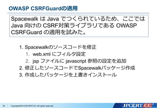 Copyright&copy;2015JPCERT/CC All rights reserved.
OWASP CSRFGuardの適用
1. Spacewalkのソースコードを修正
1. web.xml にフィルタ設定
2. jsp ファイルに javascript 参照の設定を追加
2. 修正したソースコードでSpacewalkパッケージ作成
3. 作成したパッケージを上書きインストール
Spacewalk は Java でつくられているため、ここでは
Java 向けの CSRF対策ライブラリである OWASP
CSRFGuard の適用を試みた。
82
 