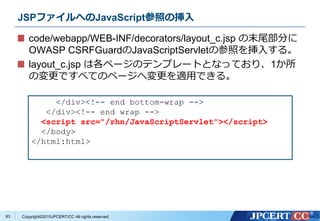 Copyright&copy;2015JPCERT/CC All rights reserved.
JSPファイルへのJavaScript参照の挿入
code/webapp/WEB-INF/decorators/layout_c.jsp の末尾部分に
OWASP CSRFGuardのJavaScriptServletの参照を挿入する。
layout_c.jsp は各ページのテンプレートとなっており、1か所
の変更ですべてのページへ変更を適用できる。
</div><!-- end bottom-wrap -->
</div><!-- end wrap -->
<script src="/rhn/JavaScriptServlet"></script>
</body>
</html:html>
83
 