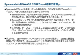 Copyright&copy;2015JPCERT/CC All rights reserved.
SpacewalkへのOWASP CSRFGuard適用の考察(2)
SpacewalkがStrutsを使用している事もあり、OWASP CSRFGuardのド
キュメント通りの適用方法では動作しなかった
StrutsはActionに用いるJSPの設定があり、JSPファイル名がURLに含
まれないため、修正対象のJSPを確認する必要があった
Tomcatのディレクトリへ配置されたJSPファイルを修正しても、実
際に実行されるのは事前にコンパイルされたJSPファイルのため、修
正内容は反映されない
そのため、ソースコードを修正したSpacewalkのパッケージの作成を
行い、パッケージをインストールしてTomcatのディレクトリへ配置
する必要があった
以上から、 SpacewalkへのOWASP CSRFGuardの適用は、Strutsの構造を
理解している前提で、Spacewalkが行ったCSRF対策と同等またはそれ以下
のコストでCSRF対策が行えることが分かった。
87
 