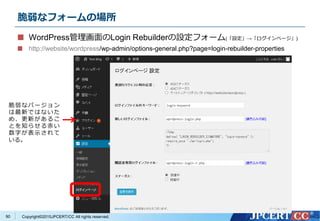 Copyright&copy;2015JPCERT/CC All rights reserved.
脆弱なフォームの場所
WordPress管理画面のLogin Rebuilderの設定フォーム(「設定」&rarr;「ログインページ」)
http://website/wordpress/wp-admin/options-general.php?page=login-rebuilder-properties
脆弱なバージョン
は最新ではないた
め、更新があるこ
とを知らせる赤い
数字が表示されて
いる。
90
 