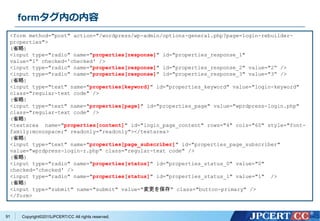 Copyright&copy;2015JPCERT/CC All rights reserved.
formタグ内の内容
<form method="post" action="/wordpress/wp-admin/options-general.php?page=login-rebuilder-
properties">
(省略)
<input type="radio" name="properties[response]" id="properties_response_1"
value="1&ldquo; checked='checked' />
<input type="radio" name="properties[response]" id="properties_response_2" value="2&ldquo; />
<input type="radio" name="properties[response]" id="properties_response_3" value="3&ldquo; />
(省略)
<input type="text" name="properties[keyword]" id="properties_keyword" value="login-keyword"
class="regular-text code" />
(省略)
<input type="text" name="properties[page]" id="properties_page" value="wprdpress-login.php"
class="regular-text code" />
(省略)
<textarea name="properties[content]" id="login_page_content" rows="4" cols="60" style="font-
family:monospace;" readonly="readonly"></textarea>
(省略)
<input type="text" name="properties[page_subscriber]" id="properties_page_subscriber"
value="wprdpress-login-r.php" class="regular-text code" />
(省略)
<input type="radio" name="properties[status]" id="properties_status_0" value="0"
checked='checked' />
<input type="radio" name="properties[status]" id="properties_status_1" value="1" />
(省略)
<input type="submit" name="submit" value="変更を保存" class="button-primary" />
</form>
91
 