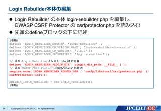 Copyright&copy;2015JPCERT/CC All rights reserved.
Login Rebuilder本体の編集
 Login Rebuilder の本体 login-rebuilder.php を編集し、
OWASP CSRF Protector の csrfprotector.php を読み込む
 先頭のdefineブロックの下に記述
(省略)
define( 'LOGIN_REBUILDER_DOMAIN', 'login-rebuilder' );
define( 'LOGIN_REBUILDER_DB_VERSION_NAME', 'login-rebuilder-db-version' );
define( 'LOGIN_REBUILDER_DB_VERSION', '1.1.3' );
define( 'LOGIN_REBUILDER_PROPERTIES', 'login-rebuilder' );
// 追加:Login Rebuilderインストールパスの定義
define( 'LOGIN_REBUILDER_PLUGIN_DIR', plugin_dir_path( __FILE__ ) );
// 追加:OWASP CSRF Protectorの読み込みと初期化
require_once( LOGIN_REBUILDER_PLUGIN_DIR . 'csrfp/libs/csrf/csrfprotector.php' );
csrfProtector::init();
$plugin_login_rebuilder = new login_rebuilder();
(省略)
96
 