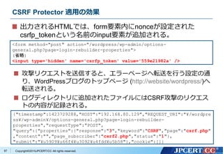 Copyright&copy;2015JPCERT/CC All rights reserved.
CSRF Protector 適用の効果
出力されるHTMLでは、form要素内にnonceが設定された
csrfp_tokenという名前のinput要素が追加される。
<form method="post" action="/wordpress/wp-admin/options-
general.php?page=login-rebuilder-properties">
(省略)
<input type='hidden' name='csrfp_token' value='559e21982a' />
{"timestamp":1423729288,"HOST":"192.168.80.129","REQUEST_URI":"&yen;/wordpre
ss&yen;/wp-admin&yen;/options-general.php?page=login-rebuilder-
properties","requestType":"POST",
"query":{"properties":{"response":"3","keyword":"CSRF","page":"csrf.php"
,"content":"","page_subscriber":"csrf2.php","status":"1"},
"submit":"&yen;u5909&yen;u66f4&yen;u3092&yen;u4fdd&yen;u5b58"},"cookie":[]}
攻撃リクエストを送信すると、エラーページへ転送を行う設定の通
り、WordPressブログのトップページ (http://website/wordpress/)へ
転送される。
ログディレクトリに追加されたファイルにはCSRF攻撃のリクエス
トの内容が記録される。
97
 