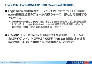 Copyright&copy;2015JPCERT/CC All rights reserved.
Login RebuilderへのOWASP CSRF Protector適用の考察(1)
 Login Rebuilder自身がバージョン1.2.0で行ったCSRF対策は、
nonce情報を通常のフォーム内容のキーの一部として使用する
というもの
 WordPress本体はCSRF対策に利用できるnonceを取り扱う関数を提供
しているが、 Login Rebuilderはnonce生成関数のみを使用しており、
検証関数は使用せずに独自の実装を行っていた
 OWASP CSRF Protectorを用いたCSRF対策は、フォームを
含むPHPファイルへOWASP CSRF Protectorを読み込ませる
数行の修正および11項目の設定の編集のみで行えた
98
 