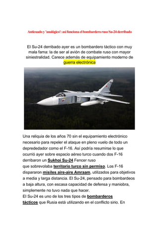 Anticuadoy 'analógico':así funciona el bombarderorusoSu-24 derribado
El Su-24 derribado ayer es un bombardero táctico con muy
mala fama: la de ser al avión de combate ruso con mayor
siniestralidad. Carece además de equipamiento moderno de
guerra electrónica
Una reliquia de los años 70 sin el equipamiento electrónico
necesario para repeler el ataque en pleno vuelo de todo un
deprededador como el F-16. Así podría resumirse lo que
ocurrió ayer sobre espacio aéreo turco cuando dos F-16
derribaron un Sukhoi Su-24 Fencer ruso
que sobrevolaba territorio turco sin permiso. Los F-16
dispararon misiles aire-aire Amraam, utilizados para objetivos
a media y larga distancia. El Su-24, pensado para bombardeos
a baja altura, con escasa capacidad de defensa y maniobra,
simplemente no tuvo nada que hacer.
El Su-24 es uno de los tres tipos de bombarderos
tácticos que Rusia está utilizando en el conflicto sirio. En
 