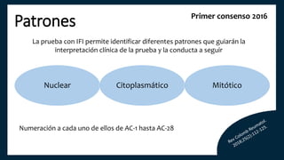 Patrones
La prueba con IFI permite identificar diferentes patrones que guiarán la
interpretación clínica de la prueba y la conducta a seguir
Primer consenso 2016
Nuclear Citoplasmático Mitótico
Numeración a cada uno de ellos de AC-1 hasta AC-28
 
