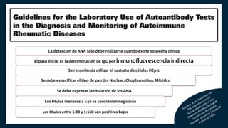 La detección de ANA sólo debe realizarse cuando existe sospecha clínica
El paso inicial es la determinación de IgG por inmunofluorescencia indirecta
Se recomienda utilizar el sustrato de células HEp-2
Se debe especificar el tipo de patrón: Nuclear; Citoplasmático; Mitótico
Se debe expresar la titulación de los ANA
Los títulos menores a 1:40 se consideran negativos
Los títulos entre 1:40 y 1:160 son positivos bajos
 