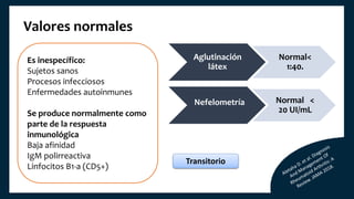 Valores normales
Aglutinación
látex
Normal<
1:40.
Nefelometría Normal <
20 UI/mL
Es inespecífico:
Sujetos sanos
Procesos infecciosos
Enfermedades autoinmunes
Se produce normalmente como
parte de la respuesta
inmunológica
Baja afinidad
IgM polirreactiva
Linfocitos B1-a (CD5+)
Transitorio
 